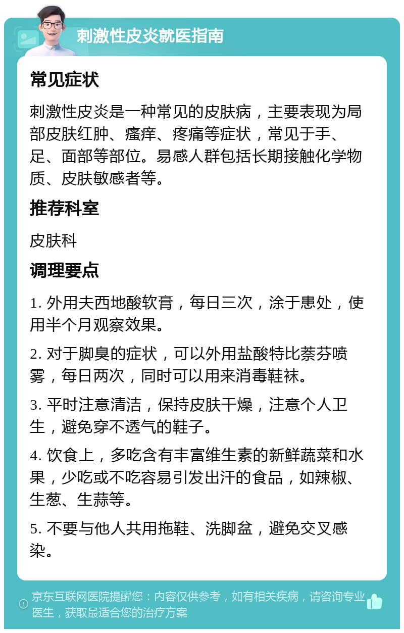 刺激性皮炎就医指南 常见症状 刺激性皮炎是一种常见的皮肤病，主要表现为局部皮肤红肿、瘙痒、疼痛等症状，常见于手、足、面部等部位。易感人群包括长期接触化学物质、皮肤敏感者等。 推荐科室 皮肤科 调理要点 1. 外用夫西地酸软膏，每日三次，涂于患处，使用半个月观察效果。 2. 对于脚臭的症状，可以外用盐酸特比萘芬喷雾，每日两次，同时可以用来消毒鞋袜。 3. 平时注意清洁，保持皮肤干燥，注意个人卫生，避免穿不透气的鞋子。 4. 饮食上，多吃含有丰富维生素的新鲜蔬菜和水果，少吃或不吃容易引发出汗的食品，如辣椒、生葱、生蒜等。 5. 不要与他人共用拖鞋、洗脚盆，避免交叉感染。