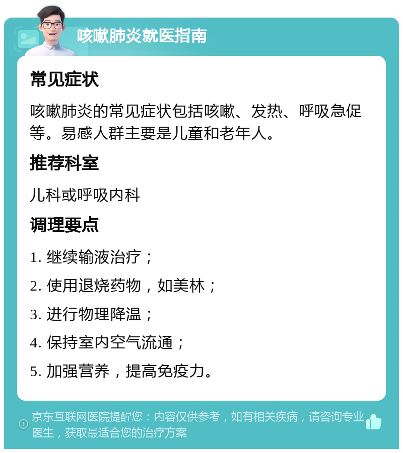 咳嗽肺炎就医指南 常见症状 咳嗽肺炎的常见症状包括咳嗽、发热、呼吸急促等。易感人群主要是儿童和老年人。 推荐科室 儿科或呼吸内科 调理要点 1. 继续输液治疗； 2. 使用退烧药物，如美林； 3. 进行物理降温； 4. 保持室内空气流通； 5. 加强营养，提高免疫力。