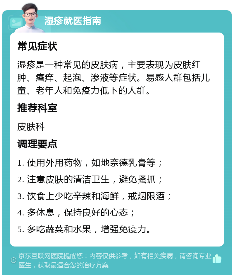 湿疹就医指南 常见症状 湿疹是一种常见的皮肤病，主要表现为皮肤红肿、瘙痒、起泡、渗液等症状。易感人群包括儿童、老年人和免疫力低下的人群。 推荐科室 皮肤科 调理要点 1. 使用外用药物，如地奈德乳膏等； 2. 注意皮肤的清洁卫生，避免搔抓； 3. 饮食上少吃辛辣和海鲜，戒烟限酒； 4. 多休息，保持良好的心态； 5. 多吃蔬菜和水果，增强免疫力。