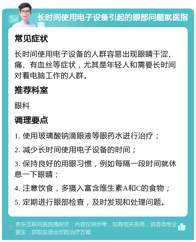 长时间使用电子设备引起的眼部问题就医指南 常见症状 长时间使用电子设备的人群容易出现眼睛干涩、痛、有血丝等症状，尤其是年轻人和需要长时间对着电脑工作的人群。 推荐科室 眼科 调理要点 1. 使用玻璃酸钠滴眼液等眼药水进行治疗； 2. 减少长时间使用电子设备的时间； 3. 保持良好的用眼习惯，例如每隔一段时间就休息一下眼睛； 4. 注意饮食，多摄入富含维生素A和C的食物； 5. 定期进行眼部检查，及时发现和处理问题。