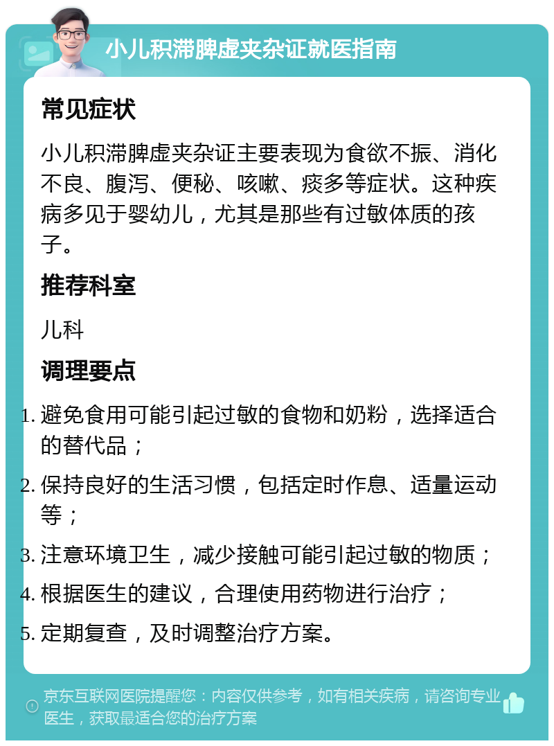 小儿积滞脾虚夹杂证就医指南 常见症状 小儿积滞脾虚夹杂证主要表现为食欲不振、消化不良、腹泻、便秘、咳嗽、痰多等症状。这种疾病多见于婴幼儿，尤其是那些有过敏体质的孩子。 推荐科室 儿科 调理要点 避免食用可能引起过敏的食物和奶粉，选择适合的替代品； 保持良好的生活习惯，包括定时作息、适量运动等； 注意环境卫生，减少接触可能引起过敏的物质； 根据医生的建议，合理使用药物进行治疗； 定期复查，及时调整治疗方案。