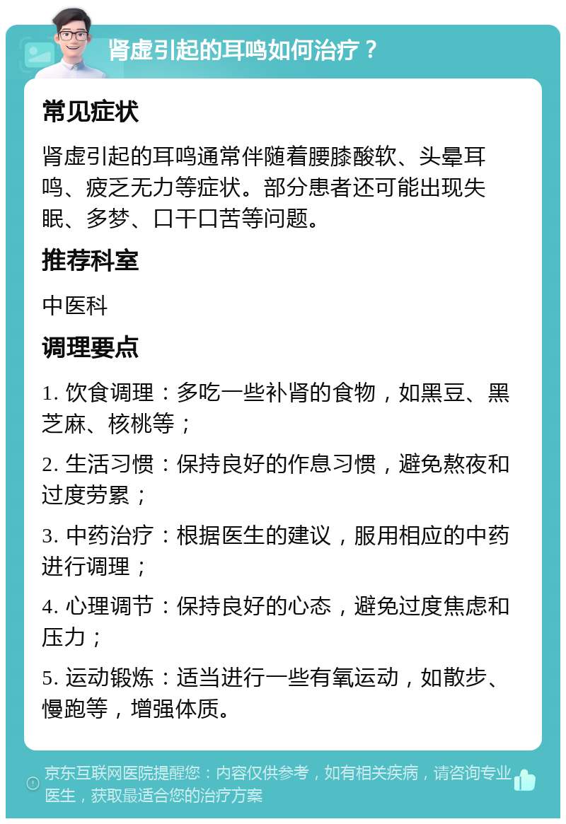 肾虚引起的耳鸣如何治疗？ 常见症状 肾虚引起的耳鸣通常伴随着腰膝酸软、头晕耳鸣、疲乏无力等症状。部分患者还可能出现失眠、多梦、口干口苦等问题。 推荐科室 中医科 调理要点 1. 饮食调理：多吃一些补肾的食物，如黑豆、黑芝麻、核桃等； 2. 生活习惯：保持良好的作息习惯，避免熬夜和过度劳累； 3. 中药治疗：根据医生的建议，服用相应的中药进行调理； 4. 心理调节：保持良好的心态，避免过度焦虑和压力； 5. 运动锻炼：适当进行一些有氧运动，如散步、慢跑等，增强体质。