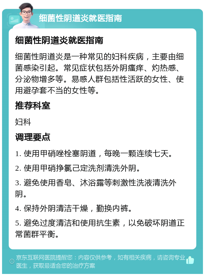 细菌性阴道炎就医指南 细菌性阴道炎就医指南 细菌性阴道炎是一种常见的妇科疾病，主要由细菌感染引起。常见症状包括外阴瘙痒、灼热感、分泌物增多等。易感人群包括性活跃的女性、使用避孕套不当的女性等。 推荐科室 妇科 调理要点 1. 使用甲硝唑栓塞阴道，每晚一颗连续七天。 2. 使用甲硝挣氯己定洗剂清洗外阴。 3. 避免使用香皂、沐浴露等刺激性洗液清洗外阴。 4. 保持外阴清洁干燥，勤换内裤。 5. 避免过度清洁和使用抗生素，以免破坏阴道正常菌群平衡。