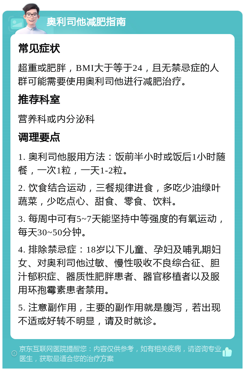 奥利司他减肥指南 常见症状 超重或肥胖，BMI大于等于24，且无禁忌症的人群可能需要使用奥利司他进行减肥治疗。 推荐科室 营养科或内分泌科 调理要点 1. 奥利司他服用方法：饭前半小时或饭后1小时随餐，一次1粒，一天1-2粒。 2. 饮食结合运动，三餐规律进食，多吃少油绿叶蔬菜，少吃点心、甜食、零食、饮料。 3. 每周中可有5~7天能坚持中等强度的有氧运动，每天30~50分钟。 4. 排除禁忌症：18岁以下儿童、孕妇及哺乳期妇女、对奥利司他过敏、慢性吸收不良综合征、胆汁郁积症、器质性肥胖患者、器官移植者以及服用环孢霉素患者禁用。 5. 注意副作用，主要的副作用就是腹泻，若出现不适或好转不明显，请及时就诊。