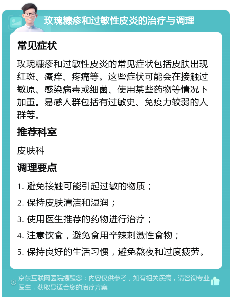 玫瑰糠疹和过敏性皮炎的治疗与调理 常见症状 玫瑰糠疹和过敏性皮炎的常见症状包括皮肤出现红斑、瘙痒、疼痛等。这些症状可能会在接触过敏原、感染病毒或细菌、使用某些药物等情况下加重。易感人群包括有过敏史、免疫力较弱的人群等。 推荐科室 皮肤科 调理要点 1. 避免接触可能引起过敏的物质； 2. 保持皮肤清洁和湿润； 3. 使用医生推荐的药物进行治疗； 4. 注意饮食，避免食用辛辣刺激性食物； 5. 保持良好的生活习惯，避免熬夜和过度疲劳。