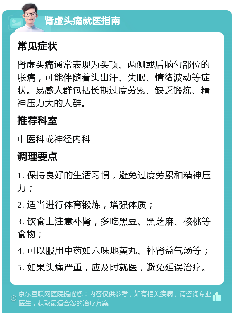 肾虚头痛就医指南 常见症状 肾虚头痛通常表现为头顶、两侧或后脑勺部位的胀痛，可能伴随着头出汗、失眠、情绪波动等症状。易感人群包括长期过度劳累、缺乏锻炼、精神压力大的人群。 推荐科室 中医科或神经内科 调理要点 1. 保持良好的生活习惯，避免过度劳累和精神压力； 2. 适当进行体育锻炼，增强体质； 3. 饮食上注意补肾，多吃黑豆、黑芝麻、核桃等食物； 4. 可以服用中药如六味地黄丸、补肾益气汤等； 5. 如果头痛严重，应及时就医，避免延误治疗。