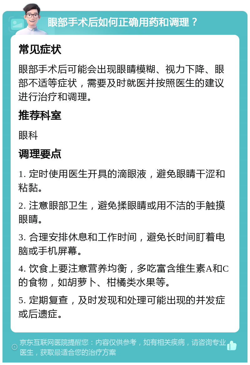 眼部手术后如何正确用药和调理？ 常见症状 眼部手术后可能会出现眼睛模糊、视力下降、眼部不适等症状，需要及时就医并按照医生的建议进行治疗和调理。 推荐科室 眼科 调理要点 1. 定时使用医生开具的滴眼液，避免眼睛干涩和粘黏。 2. 注意眼部卫生，避免揉眼睛或用不洁的手触摸眼睛。 3. 合理安排休息和工作时间，避免长时间盯着电脑或手机屏幕。 4. 饮食上要注意营养均衡，多吃富含维生素A和C的食物，如胡萝卜、柑橘类水果等。 5. 定期复查，及时发现和处理可能出现的并发症或后遗症。