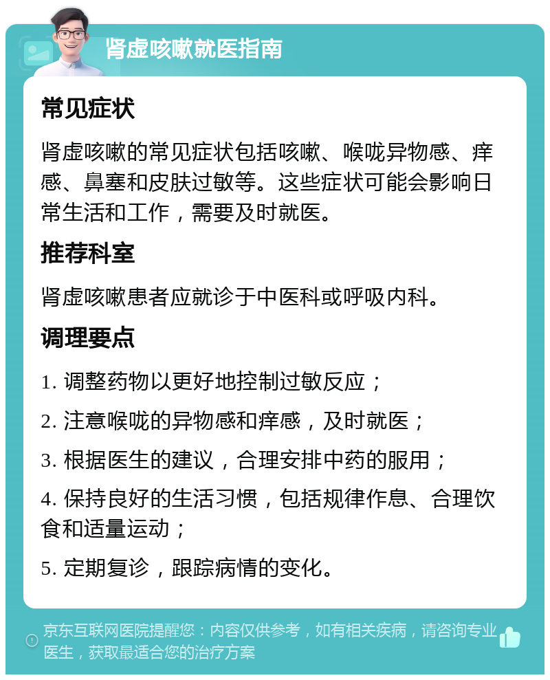 肾虚咳嗽就医指南 常见症状 肾虚咳嗽的常见症状包括咳嗽、喉咙异物感、痒感、鼻塞和皮肤过敏等。这些症状可能会影响日常生活和工作，需要及时就医。 推荐科室 肾虚咳嗽患者应就诊于中医科或呼吸内科。 调理要点 1. 调整药物以更好地控制过敏反应； 2. 注意喉咙的异物感和痒感，及时就医； 3. 根据医生的建议，合理安排中药的服用； 4. 保持良好的生活习惯，包括规律作息、合理饮食和适量运动； 5. 定期复诊，跟踪病情的变化。