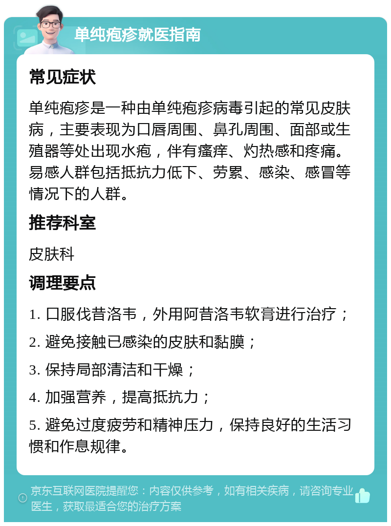 单纯疱疹就医指南 常见症状 单纯疱疹是一种由单纯疱疹病毒引起的常见皮肤病，主要表现为口唇周围、鼻孔周围、面部或生殖器等处出现水疱，伴有瘙痒、灼热感和疼痛。易感人群包括抵抗力低下、劳累、感染、感冒等情况下的人群。 推荐科室 皮肤科 调理要点 1. 口服伐昔洛韦，外用阿昔洛韦软膏进行治疗； 2. 避免接触已感染的皮肤和黏膜； 3. 保持局部清洁和干燥； 4. 加强营养，提高抵抗力； 5. 避免过度疲劳和精神压力，保持良好的生活习惯和作息规律。