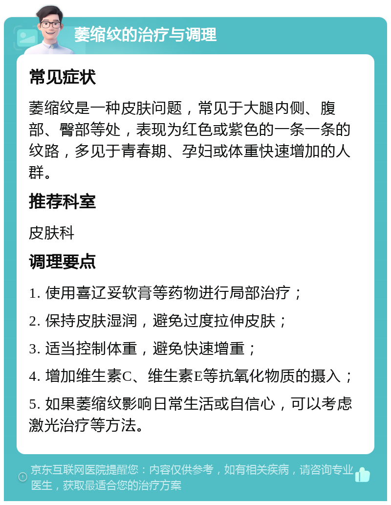 萎缩纹的治疗与调理 常见症状 萎缩纹是一种皮肤问题，常见于大腿内侧、腹部、臀部等处，表现为红色或紫色的一条一条的纹路，多见于青春期、孕妇或体重快速增加的人群。 推荐科室 皮肤科 调理要点 1. 使用喜辽妥软膏等药物进行局部治疗； 2. 保持皮肤湿润，避免过度拉伸皮肤； 3. 适当控制体重，避免快速增重； 4. 增加维生素C、维生素E等抗氧化物质的摄入； 5. 如果萎缩纹影响日常生活或自信心，可以考虑激光治疗等方法。