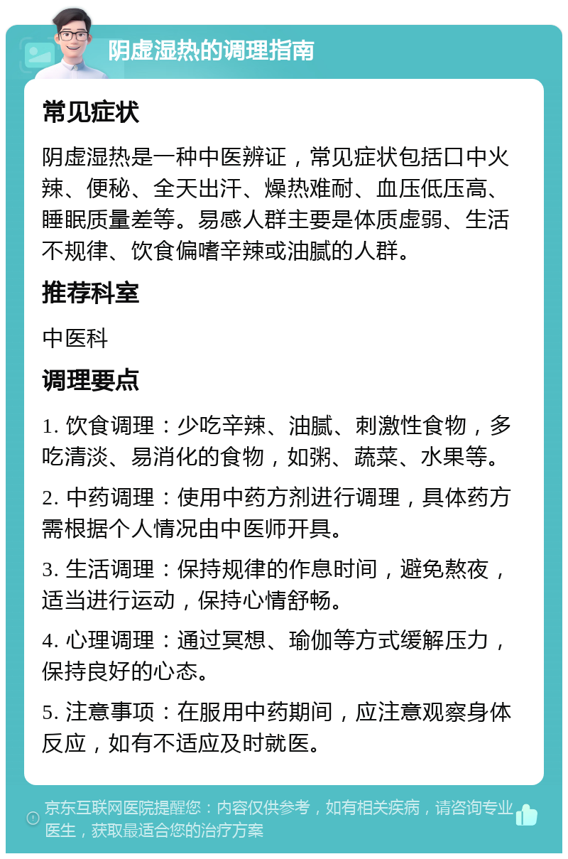 阴虚湿热的调理指南 常见症状 阴虚湿热是一种中医辨证，常见症状包括口中火辣、便秘、全天出汗、燥热难耐、血压低压高、睡眠质量差等。易感人群主要是体质虚弱、生活不规律、饮食偏嗜辛辣或油腻的人群。 推荐科室 中医科 调理要点 1. 饮食调理：少吃辛辣、油腻、刺激性食物，多吃清淡、易消化的食物，如粥、蔬菜、水果等。 2. 中药调理：使用中药方剂进行调理，具体药方需根据个人情况由中医师开具。 3. 生活调理：保持规律的作息时间，避免熬夜，适当进行运动，保持心情舒畅。 4. 心理调理：通过冥想、瑜伽等方式缓解压力，保持良好的心态。 5. 注意事项：在服用中药期间，应注意观察身体反应，如有不适应及时就医。