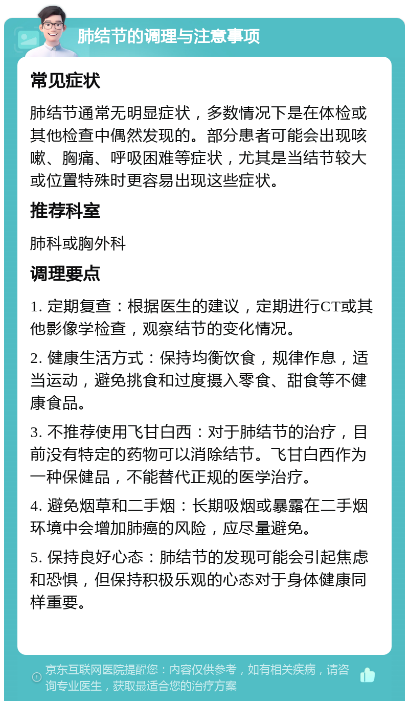 肺结节的调理与注意事项 常见症状 肺结节通常无明显症状，多数情况下是在体检或其他检查中偶然发现的。部分患者可能会出现咳嗽、胸痛、呼吸困难等症状，尤其是当结节较大或位置特殊时更容易出现这些症状。 推荐科室 肺科或胸外科 调理要点 1. 定期复查：根据医生的建议，定期进行CT或其他影像学检查，观察结节的变化情况。 2. 健康生活方式：保持均衡饮食，规律作息，适当运动，避免挑食和过度摄入零食、甜食等不健康食品。 3. 不推荐使用飞甘白西：对于肺结节的治疗，目前没有特定的药物可以消除结节。飞甘白西作为一种保健品，不能替代正规的医学治疗。 4. 避免烟草和二手烟：长期吸烟或暴露在二手烟环境中会增加肺癌的风险，应尽量避免。 5. 保持良好心态：肺结节的发现可能会引起焦虑和恐惧，但保持积极乐观的心态对于身体健康同样重要。