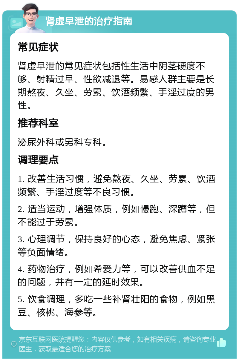 肾虚早泄的治疗指南 常见症状 肾虚早泄的常见症状包括性生活中阴茎硬度不够、射精过早、性欲减退等。易感人群主要是长期熬夜、久坐、劳累、饮酒频繁、手淫过度的男性。 推荐科室 泌尿外科或男科专科。 调理要点 1. 改善生活习惯，避免熬夜、久坐、劳累、饮酒频繁、手淫过度等不良习惯。 2. 适当运动，增强体质，例如慢跑、深蹲等，但不能过于劳累。 3. 心理调节，保持良好的心态，避免焦虑、紧张等负面情绪。 4. 药物治疗，例如希爱力等，可以改善供血不足的问题，并有一定的延时效果。 5. 饮食调理，多吃一些补肾壮阳的食物，例如黑豆、核桃、海参等。