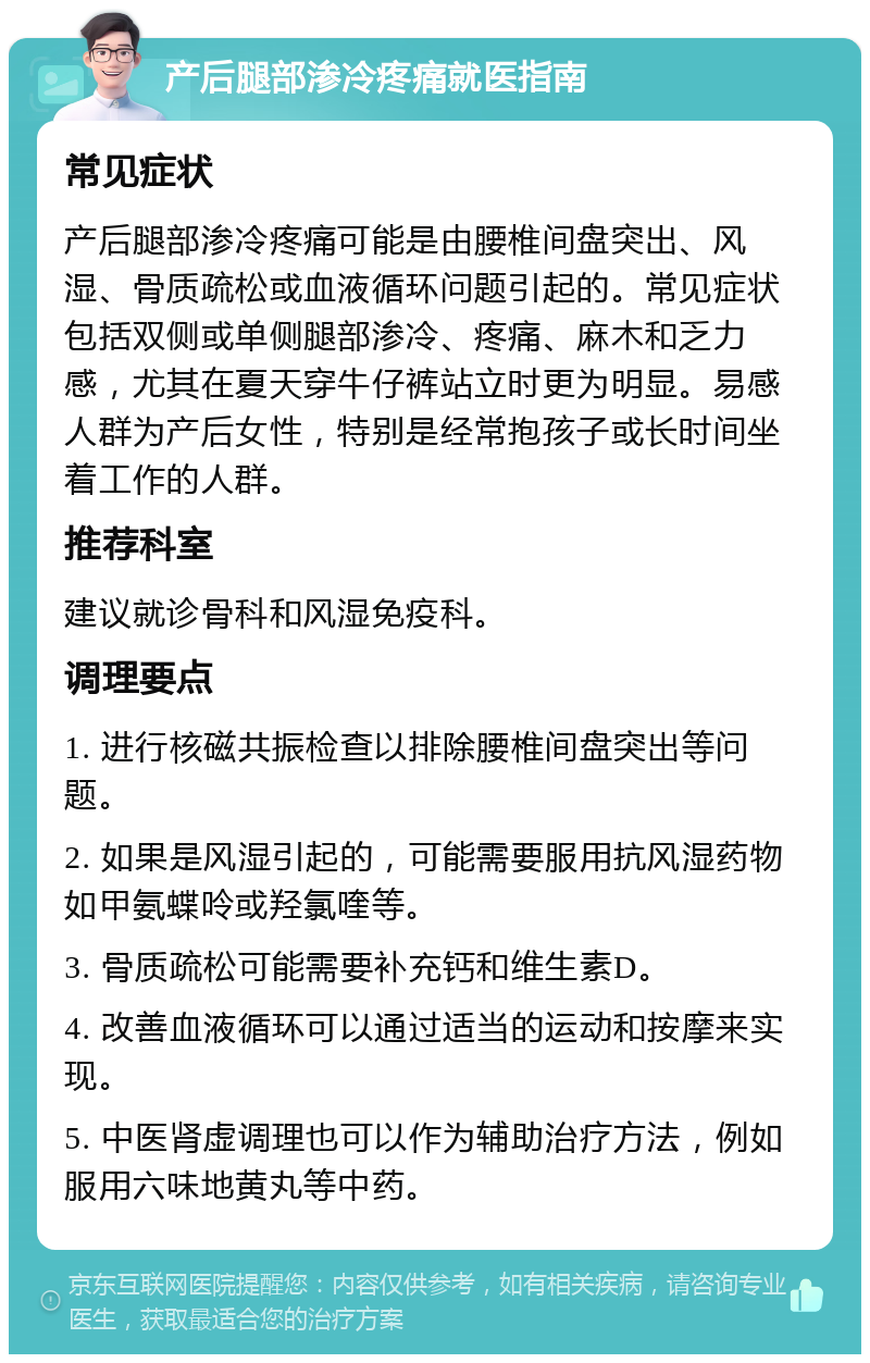 产后腿部渗冷疼痛就医指南 常见症状 产后腿部渗冷疼痛可能是由腰椎间盘突出、风湿、骨质疏松或血液循环问题引起的。常见症状包括双侧或单侧腿部渗冷、疼痛、麻木和乏力感，尤其在夏天穿牛仔裤站立时更为明显。易感人群为产后女性，特别是经常抱孩子或长时间坐着工作的人群。 推荐科室 建议就诊骨科和风湿免疫科。 调理要点 1. 进行核磁共振检查以排除腰椎间盘突出等问题。 2. 如果是风湿引起的，可能需要服用抗风湿药物如甲氨蝶呤或羟氯喹等。 3. 骨质疏松可能需要补充钙和维生素D。 4. 改善血液循环可以通过适当的运动和按摩来实现。 5. 中医肾虚调理也可以作为辅助治疗方法，例如服用六味地黄丸等中药。