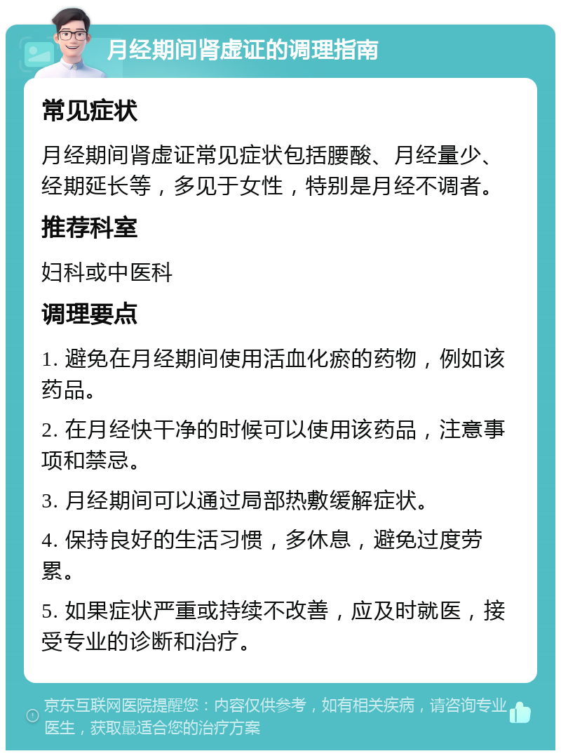 月经期间肾虚证的调理指南 常见症状 月经期间肾虚证常见症状包括腰酸、月经量少、经期延长等，多见于女性，特别是月经不调者。 推荐科室 妇科或中医科 调理要点 1. 避免在月经期间使用活血化瘀的药物，例如该药品。 2. 在月经快干净的时候可以使用该药品，注意事项和禁忌。 3. 月经期间可以通过局部热敷缓解症状。 4. 保持良好的生活习惯，多休息，避免过度劳累。 5. 如果症状严重或持续不改善，应及时就医，接受专业的诊断和治疗。