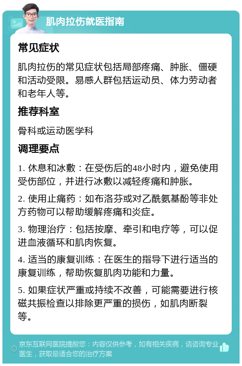 肌肉拉伤就医指南 常见症状 肌肉拉伤的常见症状包括局部疼痛、肿胀、僵硬和活动受限。易感人群包括运动员、体力劳动者和老年人等。 推荐科室 骨科或运动医学科 调理要点 1. 休息和冰敷：在受伤后的48小时内，避免使用受伤部位，并进行冰敷以减轻疼痛和肿胀。 2. 使用止痛药：如布洛芬或对乙酰氨基酚等非处方药物可以帮助缓解疼痛和炎症。 3. 物理治疗：包括按摩、牵引和电疗等，可以促进血液循环和肌肉恢复。 4. 适当的康复训练：在医生的指导下进行适当的康复训练，帮助恢复肌肉功能和力量。 5. 如果症状严重或持续不改善，可能需要进行核磁共振检查以排除更严重的损伤，如肌肉断裂等。