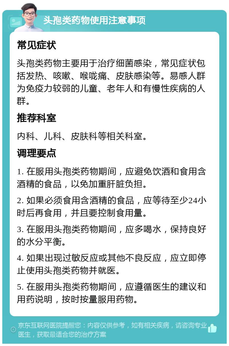 头孢类药物使用注意事项 常见症状 头孢类药物主要用于治疗细菌感染，常见症状包括发热、咳嗽、喉咙痛、皮肤感染等。易感人群为免疫力较弱的儿童、老年人和有慢性疾病的人群。 推荐科室 内科、儿科、皮肤科等相关科室。 调理要点 1. 在服用头孢类药物期间，应避免饮酒和食用含酒精的食品，以免加重肝脏负担。 2. 如果必须食用含酒精的食品，应等待至少24小时后再食用，并且要控制食用量。 3. 在服用头孢类药物期间，应多喝水，保持良好的水分平衡。 4. 如果出现过敏反应或其他不良反应，应立即停止使用头孢类药物并就医。 5. 在服用头孢类药物期间，应遵循医生的建议和用药说明，按时按量服用药物。