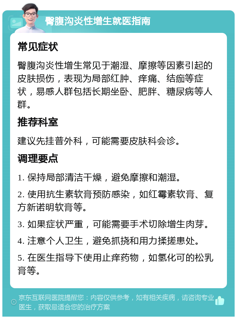 臀腹沟炎性增生就医指南 常见症状 臀腹沟炎性增生常见于潮湿、摩擦等因素引起的皮肤损伤，表现为局部红肿、痒痛、结痂等症状，易感人群包括长期坐卧、肥胖、糖尿病等人群。 推荐科室 建议先挂普外科，可能需要皮肤科会诊。 调理要点 1. 保持局部清洁干燥，避免摩擦和潮湿。 2. 使用抗生素软膏预防感染，如红霉素软膏、复方新诺明软膏等。 3. 如果症状严重，可能需要手术切除增生肉芽。 4. 注意个人卫生，避免抓挠和用力揉搓患处。 5. 在医生指导下使用止痒药物，如氢化可的松乳膏等。