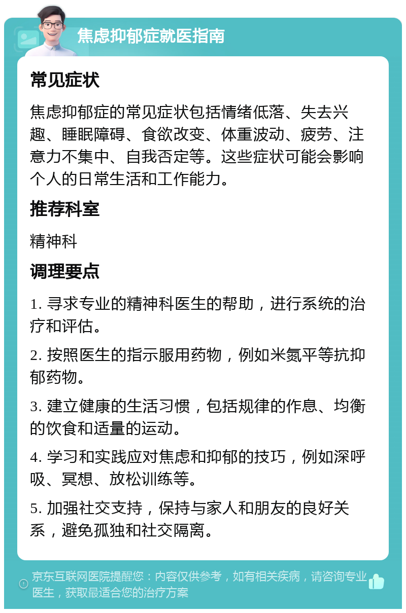 焦虑抑郁症就医指南 常见症状 焦虑抑郁症的常见症状包括情绪低落、失去兴趣、睡眠障碍、食欲改变、体重波动、疲劳、注意力不集中、自我否定等。这些症状可能会影响个人的日常生活和工作能力。 推荐科室 精神科 调理要点 1. 寻求专业的精神科医生的帮助，进行系统的治疗和评估。 2. 按照医生的指示服用药物，例如米氮平等抗抑郁药物。 3. 建立健康的生活习惯，包括规律的作息、均衡的饮食和适量的运动。 4. 学习和实践应对焦虑和抑郁的技巧，例如深呼吸、冥想、放松训练等。 5. 加强社交支持，保持与家人和朋友的良好关系，避免孤独和社交隔离。