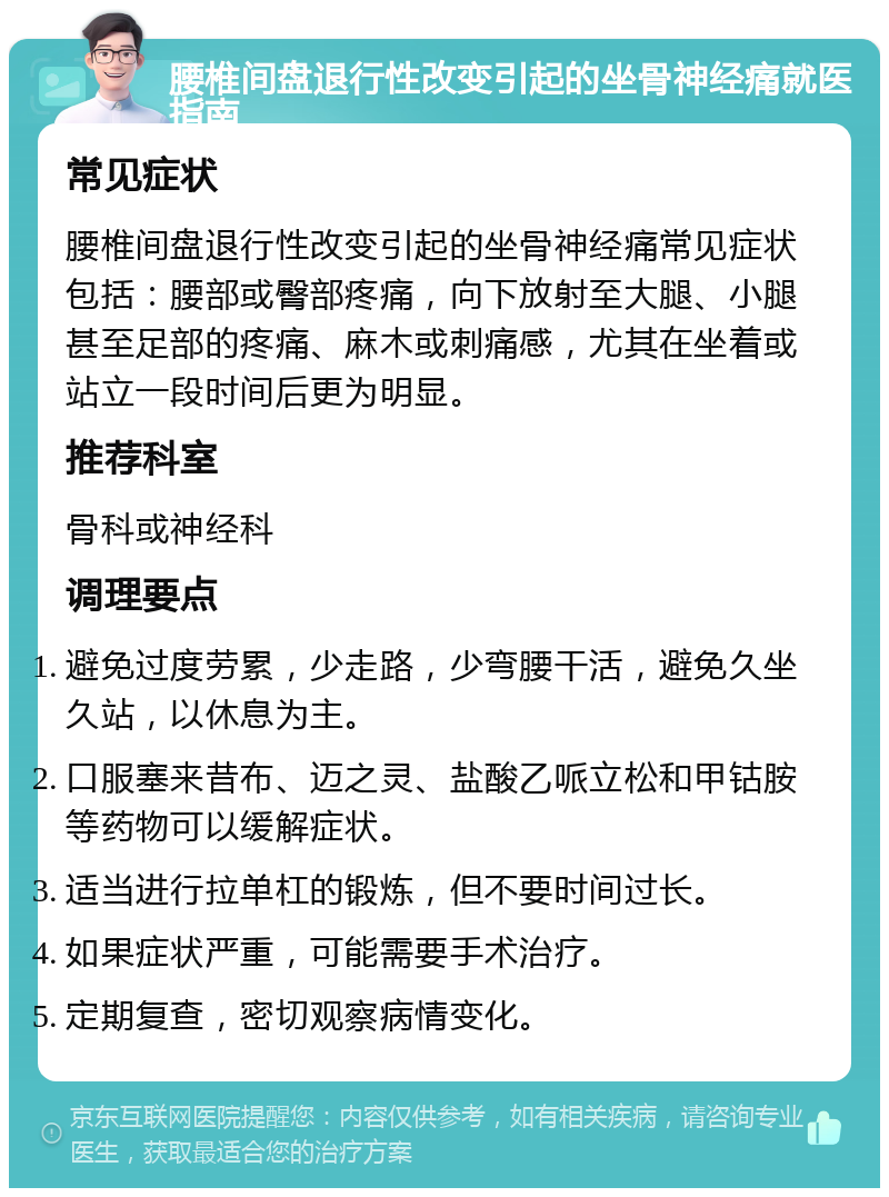 腰椎间盘退行性改变引起的坐骨神经痛就医指南 常见症状 腰椎间盘退行性改变引起的坐骨神经痛常见症状包括：腰部或臀部疼痛，向下放射至大腿、小腿甚至足部的疼痛、麻木或刺痛感，尤其在坐着或站立一段时间后更为明显。 推荐科室 骨科或神经科 调理要点 避免过度劳累，少走路，少弯腰干活，避免久坐久站，以休息为主。 口服塞来昔布、迈之灵、盐酸乙哌立松和甲钴胺等药物可以缓解症状。 适当进行拉单杠的锻炼，但不要时间过长。 如果症状严重，可能需要手术治疗。 定期复查，密切观察病情变化。