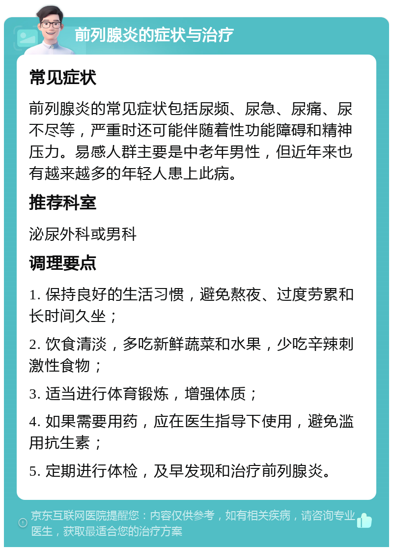 前列腺炎的症状与治疗 常见症状 前列腺炎的常见症状包括尿频、尿急、尿痛、尿不尽等，严重时还可能伴随着性功能障碍和精神压力。易感人群主要是中老年男性，但近年来也有越来越多的年轻人患上此病。 推荐科室 泌尿外科或男科 调理要点 1. 保持良好的生活习惯，避免熬夜、过度劳累和长时间久坐； 2. 饮食清淡，多吃新鲜蔬菜和水果，少吃辛辣刺激性食物； 3. 适当进行体育锻炼，增强体质； 4. 如果需要用药，应在医生指导下使用，避免滥用抗生素； 5. 定期进行体检，及早发现和治疗前列腺炎。