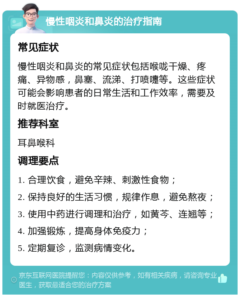 慢性咽炎和鼻炎的治疗指南 常见症状 慢性咽炎和鼻炎的常见症状包括喉咙干燥、疼痛、异物感，鼻塞、流涕、打喷嚏等。这些症状可能会影响患者的日常生活和工作效率，需要及时就医治疗。 推荐科室 耳鼻喉科 调理要点 1. 合理饮食，避免辛辣、刺激性食物； 2. 保持良好的生活习惯，规律作息，避免熬夜； 3. 使用中药进行调理和治疗，如黄芩、连翘等； 4. 加强锻炼，提高身体免疫力； 5. 定期复诊，监测病情变化。