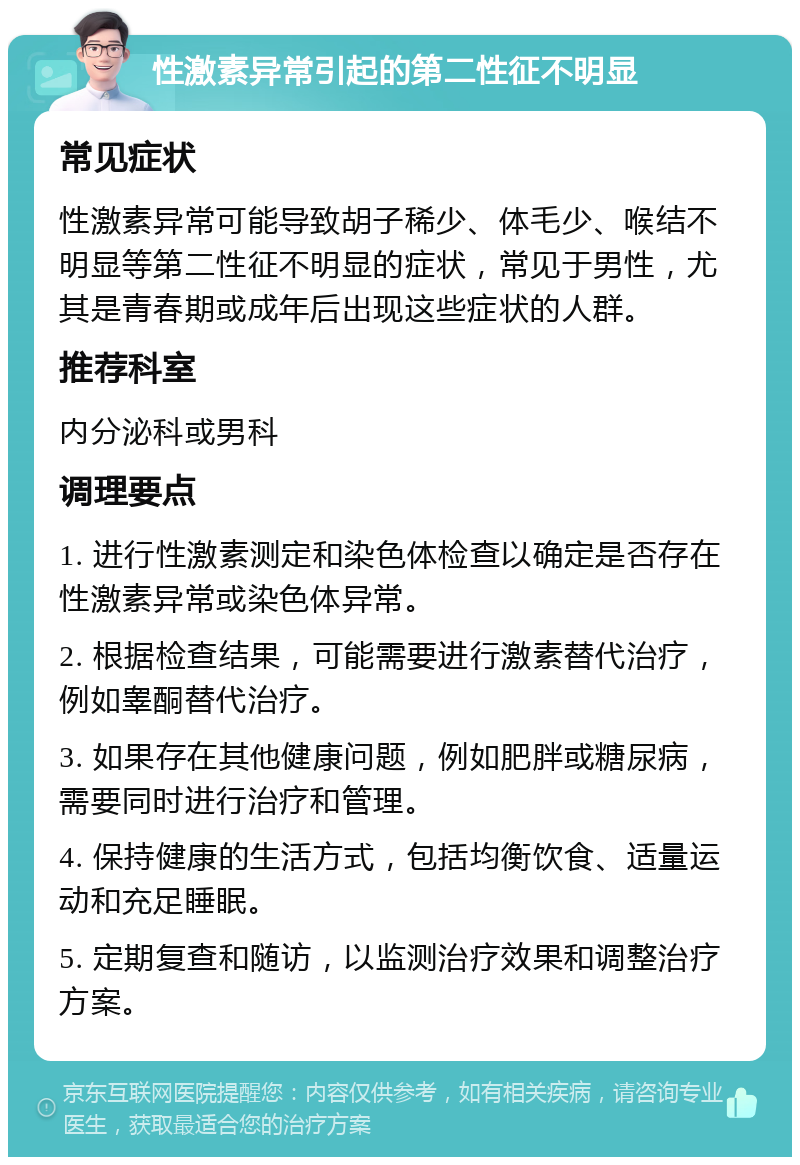 性激素异常引起的第二性征不明显 常见症状 性激素异常可能导致胡子稀少、体毛少、喉结不明显等第二性征不明显的症状，常见于男性，尤其是青春期或成年后出现这些症状的人群。 推荐科室 内分泌科或男科 调理要点 1. 进行性激素测定和染色体检查以确定是否存在性激素异常或染色体异常。 2. 根据检查结果，可能需要进行激素替代治疗，例如睾酮替代治疗。 3. 如果存在其他健康问题，例如肥胖或糖尿病，需要同时进行治疗和管理。 4. 保持健康的生活方式，包括均衡饮食、适量运动和充足睡眠。 5. 定期复查和随访，以监测治疗效果和调整治疗方案。