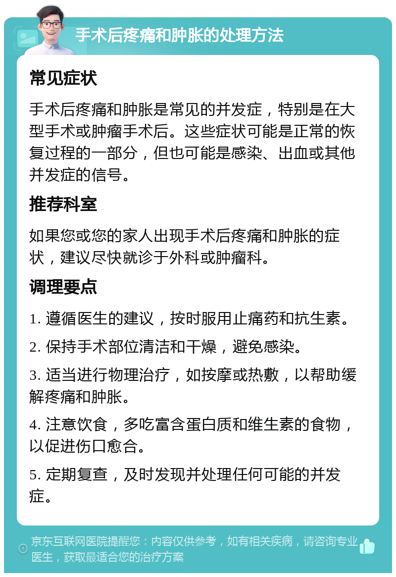 手术后疼痛和肿胀的处理方法 常见症状 手术后疼痛和肿胀是常见的并发症，特别是在大型手术或肿瘤手术后。这些症状可能是正常的恢复过程的一部分，但也可能是感染、出血或其他并发症的信号。 推荐科室 如果您或您的家人出现手术后疼痛和肿胀的症状，建议尽快就诊于外科或肿瘤科。 调理要点 1. 遵循医生的建议，按时服用止痛药和抗生素。 2. 保持手术部位清洁和干燥，避免感染。 3. 适当进行物理治疗，如按摩或热敷，以帮助缓解疼痛和肿胀。 4. 注意饮食，多吃富含蛋白质和维生素的食物，以促进伤口愈合。 5. 定期复查，及时发现并处理任何可能的并发症。