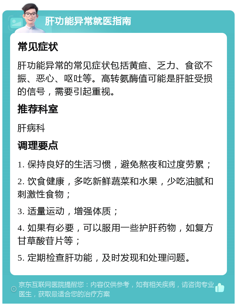 肝功能异常就医指南 常见症状 肝功能异常的常见症状包括黄疸、乏力、食欲不振、恶心、呕吐等。高转氨酶值可能是肝脏受损的信号，需要引起重视。 推荐科室 肝病科 调理要点 1. 保持良好的生活习惯，避免熬夜和过度劳累； 2. 饮食健康，多吃新鲜蔬菜和水果，少吃油腻和刺激性食物； 3. 适量运动，增强体质； 4. 如果有必要，可以服用一些护肝药物，如复方甘草酸苷片等； 5. 定期检查肝功能，及时发现和处理问题。