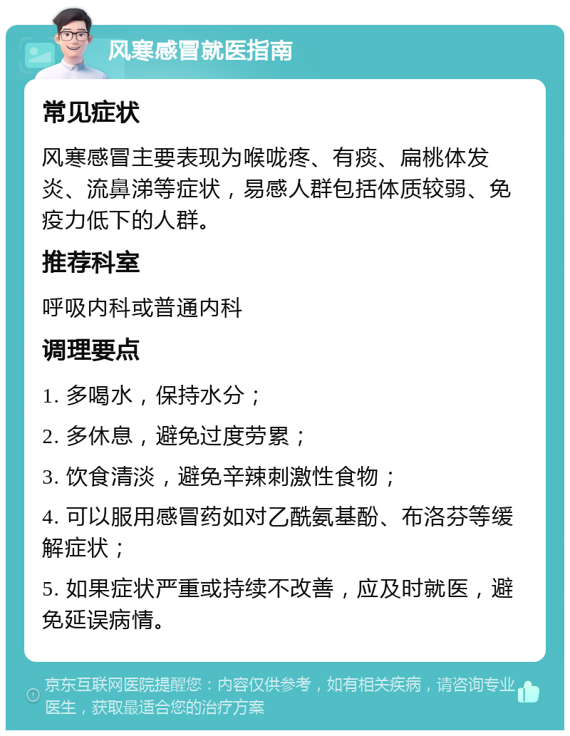 风寒感冒就医指南 常见症状 风寒感冒主要表现为喉咙疼、有痰、扁桃体发炎、流鼻涕等症状，易感人群包括体质较弱、免疫力低下的人群。 推荐科室 呼吸内科或普通内科 调理要点 1. 多喝水，保持水分； 2. 多休息，避免过度劳累； 3. 饮食清淡，避免辛辣刺激性食物； 4. 可以服用感冒药如对乙酰氨基酚、布洛芬等缓解症状； 5. 如果症状严重或持续不改善，应及时就医，避免延误病情。