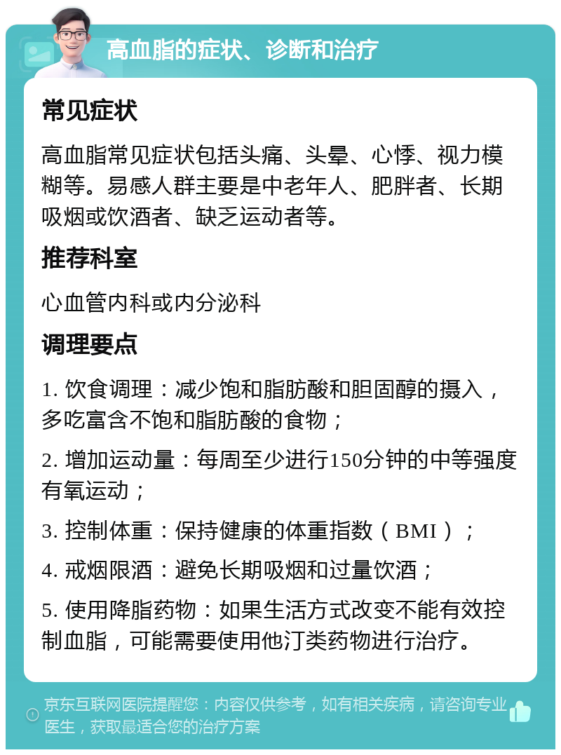 高血脂的症状、诊断和治疗 常见症状 高血脂常见症状包括头痛、头晕、心悸、视力模糊等。易感人群主要是中老年人、肥胖者、长期吸烟或饮酒者、缺乏运动者等。 推荐科室 心血管内科或内分泌科 调理要点 1. 饮食调理：减少饱和脂肪酸和胆固醇的摄入，多吃富含不饱和脂肪酸的食物； 2. 增加运动量：每周至少进行150分钟的中等强度有氧运动； 3. 控制体重：保持健康的体重指数（BMI）； 4. 戒烟限酒：避免长期吸烟和过量饮酒； 5. 使用降脂药物：如果生活方式改变不能有效控制血脂，可能需要使用他汀类药物进行治疗。