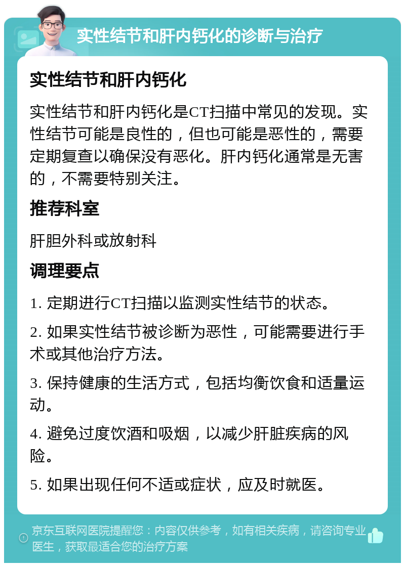 实性结节和肝内钙化的诊断与治疗 实性结节和肝内钙化 实性结节和肝内钙化是CT扫描中常见的发现。实性结节可能是良性的，但也可能是恶性的，需要定期复查以确保没有恶化。肝内钙化通常是无害的，不需要特别关注。 推荐科室 肝胆外科或放射科 调理要点 1. 定期进行CT扫描以监测实性结节的状态。 2. 如果实性结节被诊断为恶性，可能需要进行手术或其他治疗方法。 3. 保持健康的生活方式，包括均衡饮食和适量运动。 4. 避免过度饮酒和吸烟，以减少肝脏疾病的风险。 5. 如果出现任何不适或症状，应及时就医。