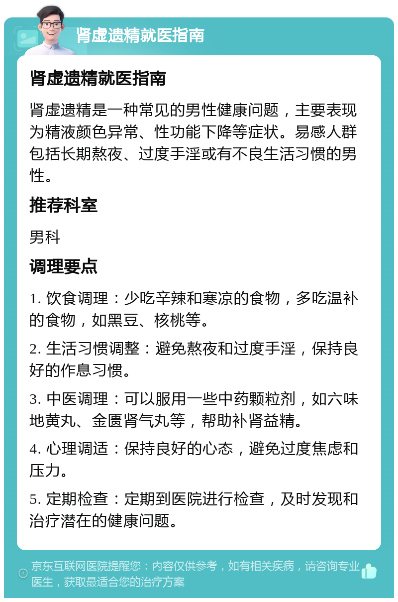 肾虚遗精就医指南 肾虚遗精就医指南 肾虚遗精是一种常见的男性健康问题，主要表现为精液颜色异常、性功能下降等症状。易感人群包括长期熬夜、过度手淫或有不良生活习惯的男性。 推荐科室 男科 调理要点 1. 饮食调理：少吃辛辣和寒凉的食物，多吃温补的食物，如黑豆、核桃等。 2. 生活习惯调整：避免熬夜和过度手淫，保持良好的作息习惯。 3. 中医调理：可以服用一些中药颗粒剂，如六味地黄丸、金匮肾气丸等，帮助补肾益精。 4. 心理调适：保持良好的心态，避免过度焦虑和压力。 5. 定期检查：定期到医院进行检查，及时发现和治疗潜在的健康问题。