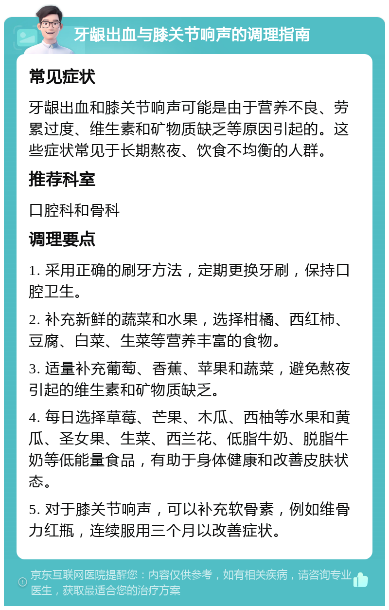 牙龈出血与膝关节响声的调理指南 常见症状 牙龈出血和膝关节响声可能是由于营养不良、劳累过度、维生素和矿物质缺乏等原因引起的。这些症状常见于长期熬夜、饮食不均衡的人群。 推荐科室 口腔科和骨科 调理要点 1. 采用正确的刷牙方法，定期更换牙刷，保持口腔卫生。 2. 补充新鲜的蔬菜和水果，选择柑橘、西红柿、豆腐、白菜、生菜等营养丰富的食物。 3. 适量补充葡萄、香蕉、苹果和蔬菜，避免熬夜引起的维生素和矿物质缺乏。 4. 每日选择草莓、芒果、木瓜、西柚等水果和黄瓜、圣女果、生菜、西兰花、低脂牛奶、脱脂牛奶等低能量食品，有助于身体健康和改善皮肤状态。 5. 对于膝关节响声，可以补充软骨素，例如维骨力红瓶，连续服用三个月以改善症状。