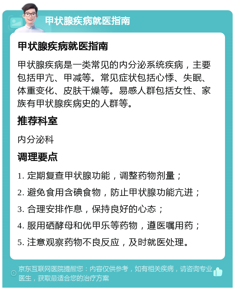 甲状腺疾病就医指南 甲状腺疾病就医指南 甲状腺疾病是一类常见的内分泌系统疾病，主要包括甲亢、甲减等。常见症状包括心悸、失眠、体重变化、皮肤干燥等。易感人群包括女性、家族有甲状腺疾病史的人群等。 推荐科室 内分泌科 调理要点 1. 定期复查甲状腺功能，调整药物剂量； 2. 避免食用含碘食物，防止甲状腺功能亢进； 3. 合理安排作息，保持良好的心态； 4. 服用硒酵母和优甲乐等药物，遵医嘱用药； 5. 注意观察药物不良反应，及时就医处理。