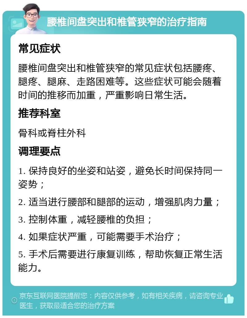 腰椎间盘突出和椎管狭窄的治疗指南 常见症状 腰椎间盘突出和椎管狭窄的常见症状包括腰疼、腿疼、腿麻、走路困难等。这些症状可能会随着时间的推移而加重，严重影响日常生活。 推荐科室 骨科或脊柱外科 调理要点 1. 保持良好的坐姿和站姿，避免长时间保持同一姿势； 2. 适当进行腰部和腿部的运动，增强肌肉力量； 3. 控制体重，减轻腰椎的负担； 4. 如果症状严重，可能需要手术治疗； 5. 手术后需要进行康复训练，帮助恢复正常生活能力。