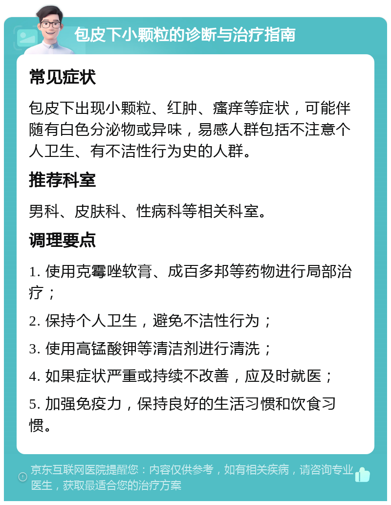 包皮下小颗粒的诊断与治疗指南 常见症状 包皮下出现小颗粒、红肿、瘙痒等症状，可能伴随有白色分泌物或异味，易感人群包括不注意个人卫生、有不洁性行为史的人群。 推荐科室 男科、皮肤科、性病科等相关科室。 调理要点 1. 使用克霉唑软膏、成百多邦等药物进行局部治疗； 2. 保持个人卫生，避免不洁性行为； 3. 使用高锰酸钾等清洁剂进行清洗； 4. 如果症状严重或持续不改善，应及时就医； 5. 加强免疫力，保持良好的生活习惯和饮食习惯。