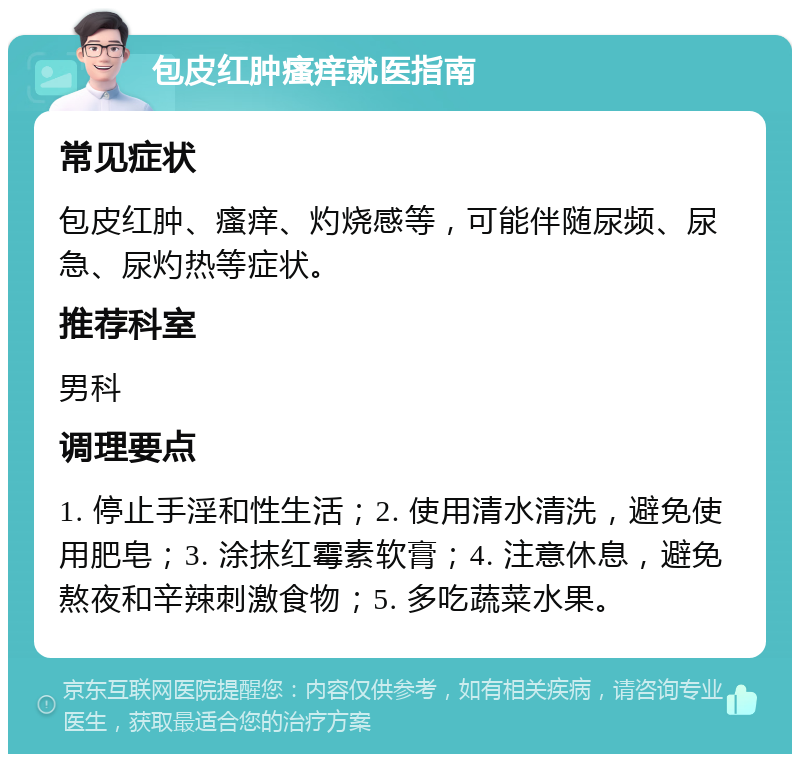 包皮红肿瘙痒就医指南 常见症状 包皮红肿、瘙痒、灼烧感等，可能伴随尿频、尿急、尿灼热等症状。 推荐科室 男科 调理要点 1. 停止手淫和性生活；2. 使用清水清洗，避免使用肥皂；3. 涂抹红霉素软膏；4. 注意休息，避免熬夜和辛辣刺激食物；5. 多吃蔬菜水果。