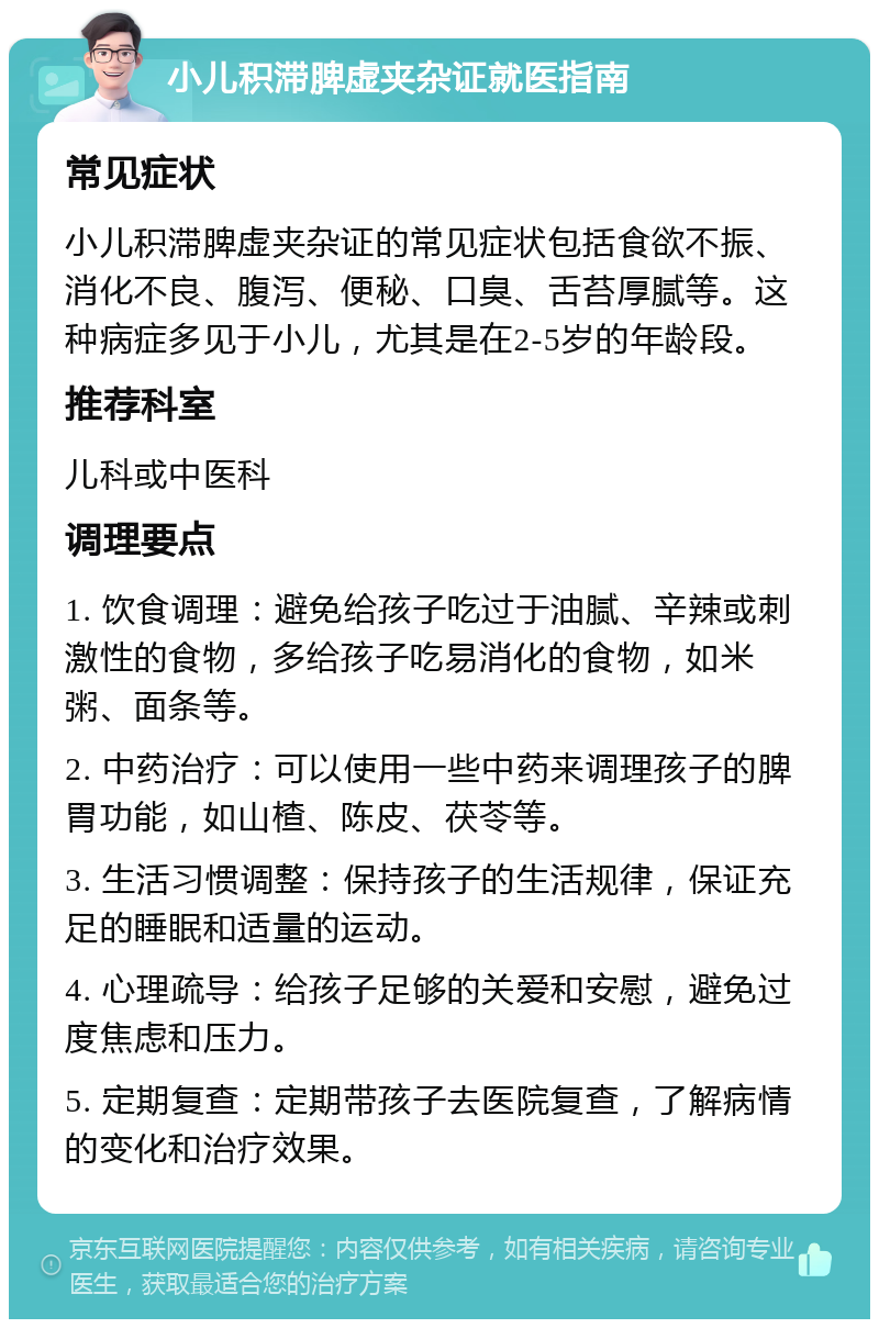 小儿积滞脾虚夹杂证就医指南 常见症状 小儿积滞脾虚夹杂证的常见症状包括食欲不振、消化不良、腹泻、便秘、口臭、舌苔厚腻等。这种病症多见于小儿，尤其是在2-5岁的年龄段。 推荐科室 儿科或中医科 调理要点 1. 饮食调理：避免给孩子吃过于油腻、辛辣或刺激性的食物，多给孩子吃易消化的食物，如米粥、面条等。 2. 中药治疗：可以使用一些中药来调理孩子的脾胃功能，如山楂、陈皮、茯苓等。 3. 生活习惯调整：保持孩子的生活规律，保证充足的睡眠和适量的运动。 4. 心理疏导：给孩子足够的关爱和安慰，避免过度焦虑和压力。 5. 定期复查：定期带孩子去医院复查，了解病情的变化和治疗效果。