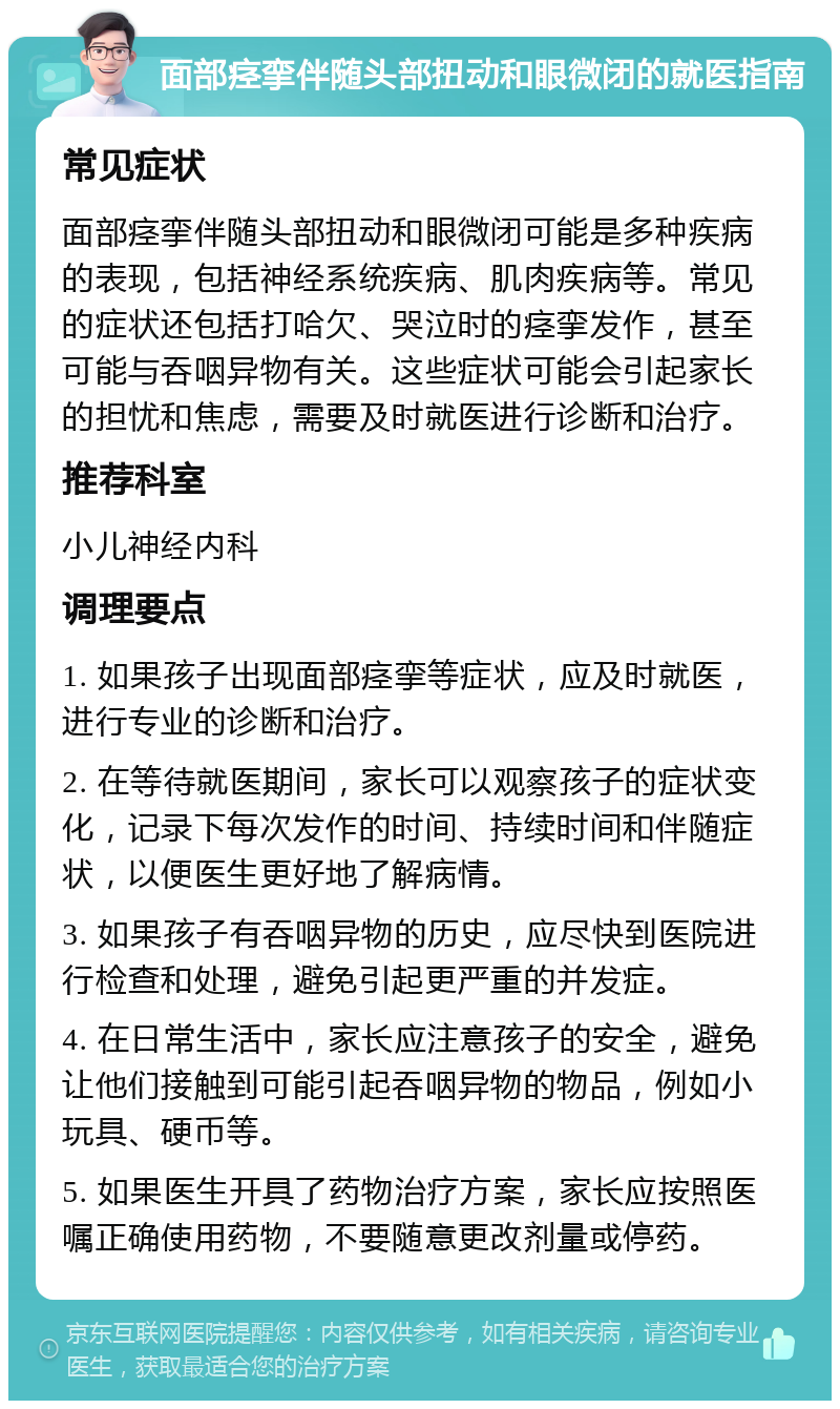 面部痉挛伴随头部扭动和眼微闭的就医指南 常见症状 面部痉挛伴随头部扭动和眼微闭可能是多种疾病的表现，包括神经系统疾病、肌肉疾病等。常见的症状还包括打哈欠、哭泣时的痉挛发作，甚至可能与吞咽异物有关。这些症状可能会引起家长的担忧和焦虑，需要及时就医进行诊断和治疗。 推荐科室 小儿神经内科 调理要点 1. 如果孩子出现面部痉挛等症状，应及时就医，进行专业的诊断和治疗。 2. 在等待就医期间，家长可以观察孩子的症状变化，记录下每次发作的时间、持续时间和伴随症状，以便医生更好地了解病情。 3. 如果孩子有吞咽异物的历史，应尽快到医院进行检查和处理，避免引起更严重的并发症。 4. 在日常生活中，家长应注意孩子的安全，避免让他们接触到可能引起吞咽异物的物品，例如小玩具、硬币等。 5. 如果医生开具了药物治疗方案，家长应按照医嘱正确使用药物，不要随意更改剂量或停药。