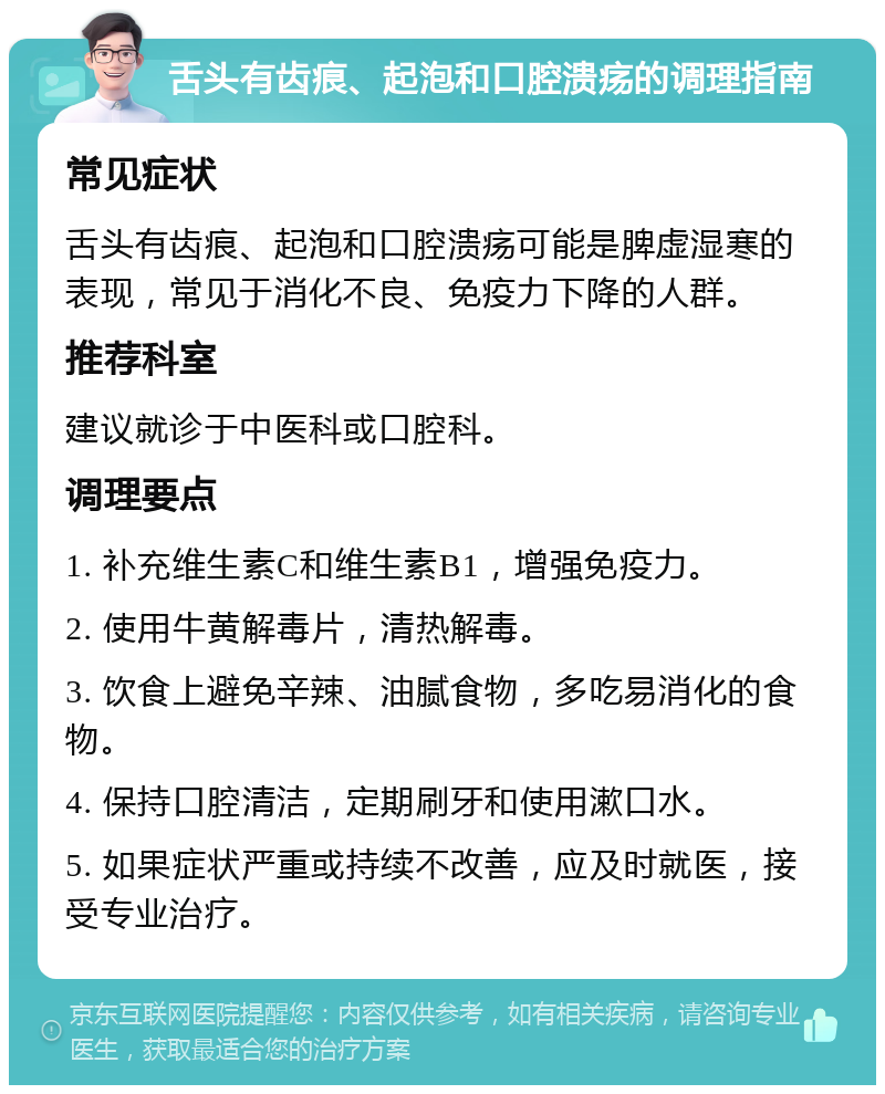 舌头有齿痕、起泡和口腔溃疡的调理指南 常见症状 舌头有齿痕、起泡和口腔溃疡可能是脾虚湿寒的表现，常见于消化不良、免疫力下降的人群。 推荐科室 建议就诊于中医科或口腔科。 调理要点 1. 补充维生素C和维生素B1，增强免疫力。 2. 使用牛黄解毒片，清热解毒。 3. 饮食上避免辛辣、油腻食物，多吃易消化的食物。 4. 保持口腔清洁，定期刷牙和使用漱口水。 5. 如果症状严重或持续不改善，应及时就医，接受专业治疗。