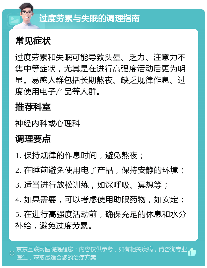 过度劳累与失眠的调理指南 常见症状 过度劳累和失眠可能导致头晕、乏力、注意力不集中等症状，尤其是在进行高强度活动后更为明显。易感人群包括长期熬夜、缺乏规律作息、过度使用电子产品等人群。 推荐科室 神经内科或心理科 调理要点 1. 保持规律的作息时间，避免熬夜； 2. 在睡前避免使用电子产品，保持安静的环境； 3. 适当进行放松训练，如深呼吸、冥想等； 4. 如果需要，可以考虑使用助眠药物，如安定； 5. 在进行高强度活动前，确保充足的休息和水分补给，避免过度劳累。