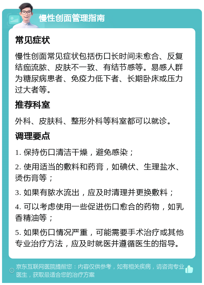 慢性创面管理指南 常见症状 慢性创面常见症状包括伤口长时间未愈合、反复结痂流脓、皮肤不一致、有结节感等。易感人群为糖尿病患者、免疫力低下者、长期卧床或压力过大者等。 推荐科室 外科、皮肤科、整形外科等科室都可以就诊。 调理要点 1. 保持伤口清洁干燥，避免感染； 2. 使用适当的敷料和药膏，如碘伏、生理盐水、烫伤膏等； 3. 如果有脓水流出，应及时清理并更换敷料； 4. 可以考虑使用一些促进伤口愈合的药物，如乳香精油等； 5. 如果伤口情况严重，可能需要手术治疗或其他专业治疗方法，应及时就医并遵循医生的指导。