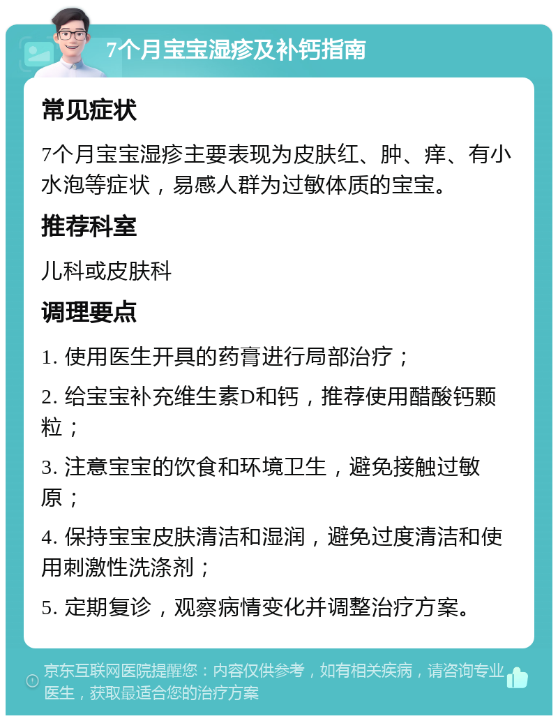 7个月宝宝湿疹及补钙指南 常见症状 7个月宝宝湿疹主要表现为皮肤红、肿、痒、有小水泡等症状，易感人群为过敏体质的宝宝。 推荐科室 儿科或皮肤科 调理要点 1. 使用医生开具的药膏进行局部治疗； 2. 给宝宝补充维生素D和钙，推荐使用醋酸钙颗粒； 3. 注意宝宝的饮食和环境卫生，避免接触过敏原； 4. 保持宝宝皮肤清洁和湿润，避免过度清洁和使用刺激性洗涤剂； 5. 定期复诊，观察病情变化并调整治疗方案。