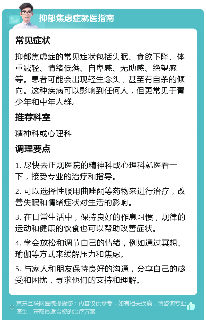 抑郁焦虑症就医指南 常见症状 抑郁焦虑症的常见症状包括失眠、食欲下降、体重减轻、情绪低落、自卑感、无助感、绝望感等。患者可能会出现轻生念头，甚至有自杀的倾向。这种疾病可以影响到任何人，但更常见于青少年和中年人群。 推荐科室 精神科或心理科 调理要点 1. 尽快去正规医院的精神科或心理科就医看一下，接受专业的治疗和指导。 2. 可以选择性服用曲唑酮等药物来进行治疗，改善失眠和情绪症状对生活的影响。 3. 在日常生活中，保持良好的作息习惯，规律的运动和健康的饮食也可以帮助改善症状。 4. 学会放松和调节自己的情绪，例如通过冥想、瑜伽等方式来缓解压力和焦虑。 5. 与家人和朋友保持良好的沟通，分享自己的感受和困扰，寻求他们的支持和理解。