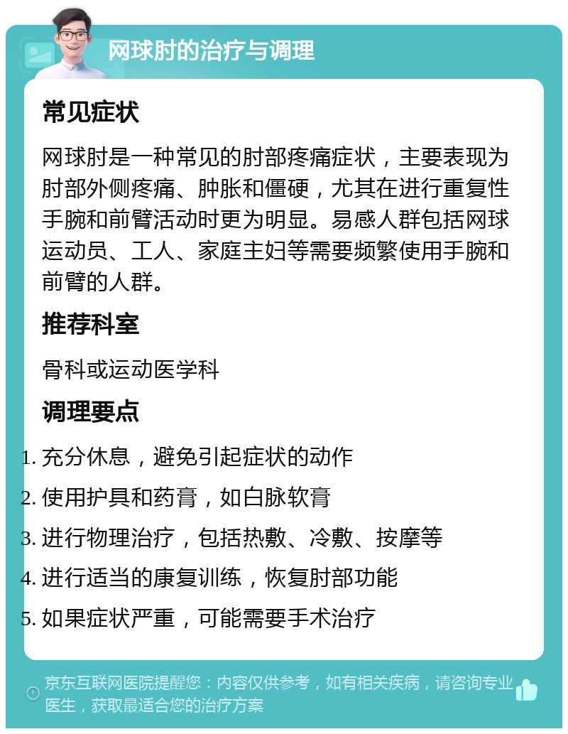 网球肘的治疗与调理 常见症状 网球肘是一种常见的肘部疼痛症状，主要表现为肘部外侧疼痛、肿胀和僵硬，尤其在进行重复性手腕和前臂活动时更为明显。易感人群包括网球运动员、工人、家庭主妇等需要频繁使用手腕和前臂的人群。 推荐科室 骨科或运动医学科 调理要点 充分休息，避免引起症状的动作 使用护具和药膏，如白脉软膏 进行物理治疗，包括热敷、冷敷、按摩等 进行适当的康复训练，恢复肘部功能 如果症状严重，可能需要手术治疗