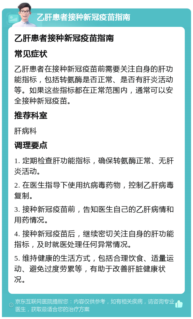 乙肝患者接种新冠疫苗指南 乙肝患者接种新冠疫苗指南 常见症状 乙肝患者在接种新冠疫苗前需要关注自身的肝功能指标，包括转氨酶是否正常、是否有肝炎活动等。如果这些指标都在正常范围内，通常可以安全接种新冠疫苗。 推荐科室 肝病科 调理要点 1. 定期检查肝功能指标，确保转氨酶正常、无肝炎活动。 2. 在医生指导下使用抗病毒药物，控制乙肝病毒复制。 3. 接种新冠疫苗前，告知医生自己的乙肝病情和用药情况。 4. 接种新冠疫苗后，继续密切关注自身的肝功能指标，及时就医处理任何异常情况。 5. 维持健康的生活方式，包括合理饮食、适量运动、避免过度劳累等，有助于改善肝脏健康状况。