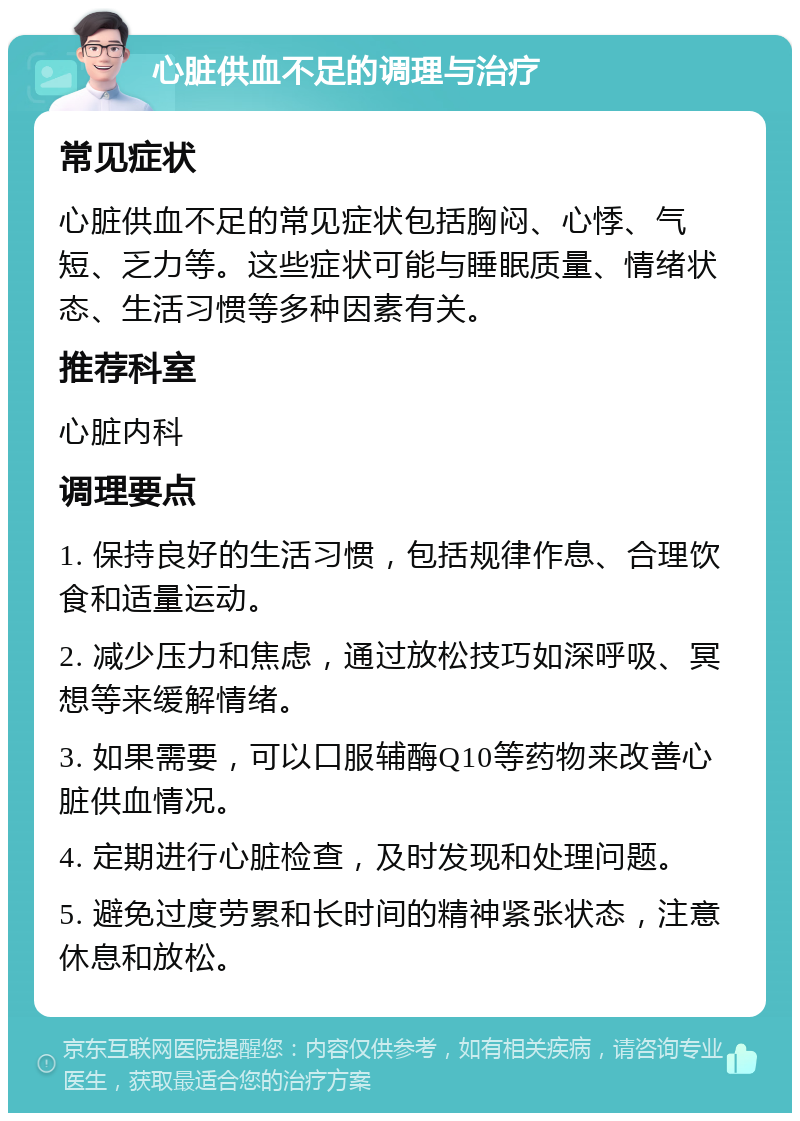 心脏供血不足的调理与治疗 常见症状 心脏供血不足的常见症状包括胸闷、心悸、气短、乏力等。这些症状可能与睡眠质量、情绪状态、生活习惯等多种因素有关。 推荐科室 心脏内科 调理要点 1. 保持良好的生活习惯，包括规律作息、合理饮食和适量运动。 2. 减少压力和焦虑，通过放松技巧如深呼吸、冥想等来缓解情绪。 3. 如果需要，可以口服辅酶Q10等药物来改善心脏供血情况。 4. 定期进行心脏检查，及时发现和处理问题。 5. 避免过度劳累和长时间的精神紧张状态，注意休息和放松。