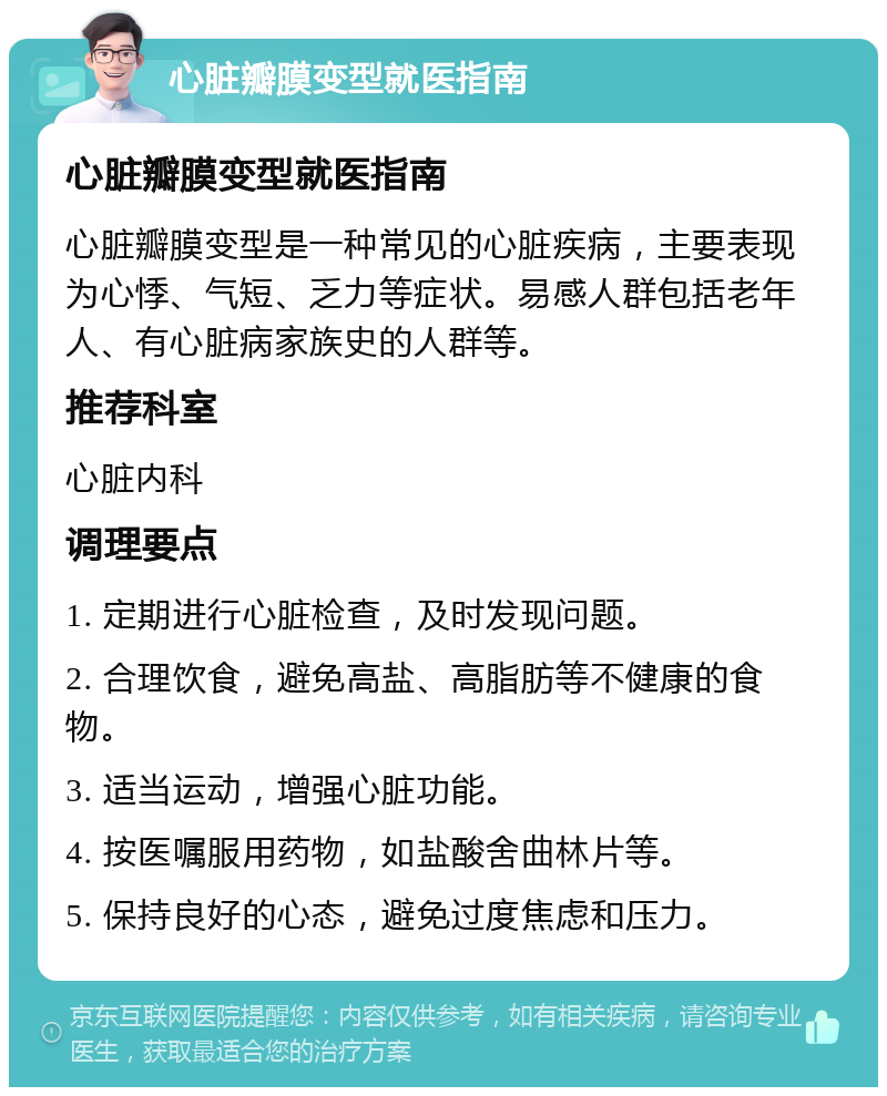 心脏瓣膜变型就医指南 心脏瓣膜变型就医指南 心脏瓣膜变型是一种常见的心脏疾病，主要表现为心悸、气短、乏力等症状。易感人群包括老年人、有心脏病家族史的人群等。 推荐科室 心脏内科 调理要点 1. 定期进行心脏检查，及时发现问题。 2. 合理饮食，避免高盐、高脂肪等不健康的食物。 3. 适当运动，增强心脏功能。 4. 按医嘱服用药物，如盐酸舍曲林片等。 5. 保持良好的心态，避免过度焦虑和压力。