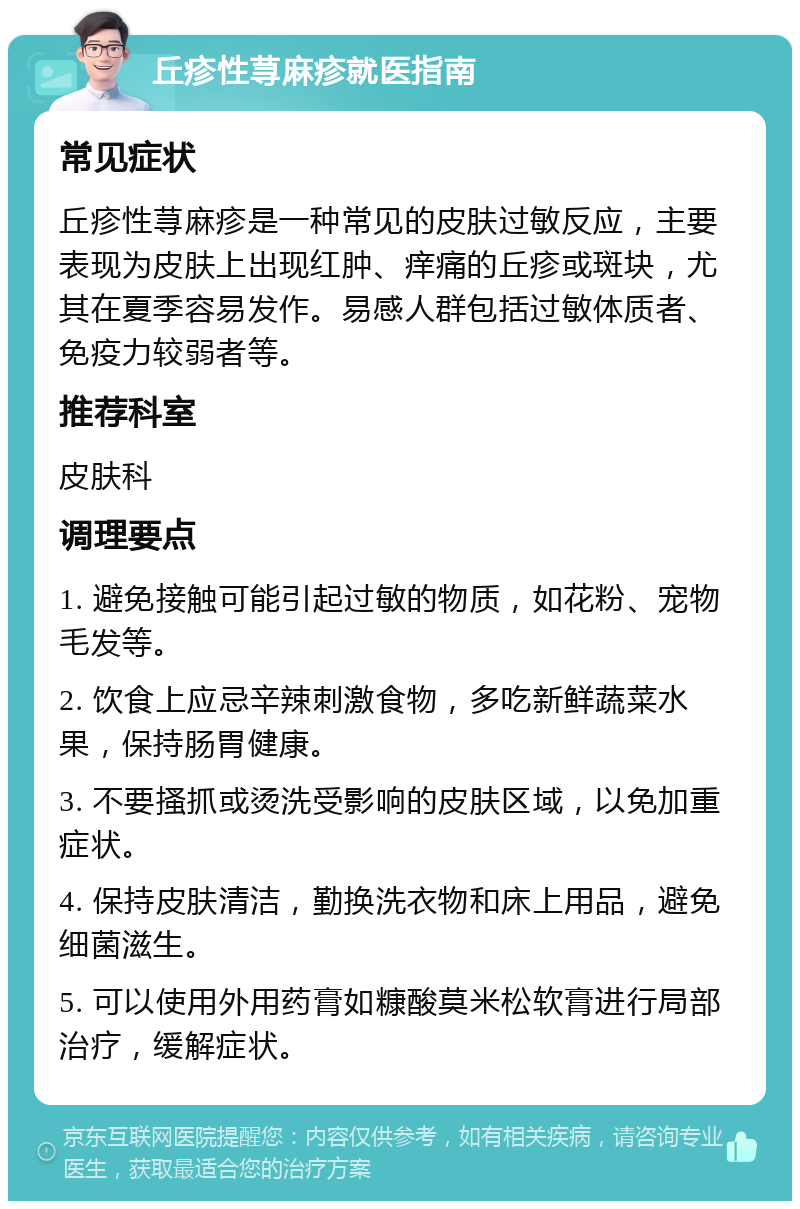 丘疹性荨麻疹就医指南 常见症状 丘疹性荨麻疹是一种常见的皮肤过敏反应，主要表现为皮肤上出现红肿、痒痛的丘疹或斑块，尤其在夏季容易发作。易感人群包括过敏体质者、免疫力较弱者等。 推荐科室 皮肤科 调理要点 1. 避免接触可能引起过敏的物质，如花粉、宠物毛发等。 2. 饮食上应忌辛辣刺激食物，多吃新鲜蔬菜水果，保持肠胃健康。 3. 不要搔抓或烫洗受影响的皮肤区域，以免加重症状。 4. 保持皮肤清洁，勤换洗衣物和床上用品，避免细菌滋生。 5. 可以使用外用药膏如糠酸莫米松软膏进行局部治疗，缓解症状。